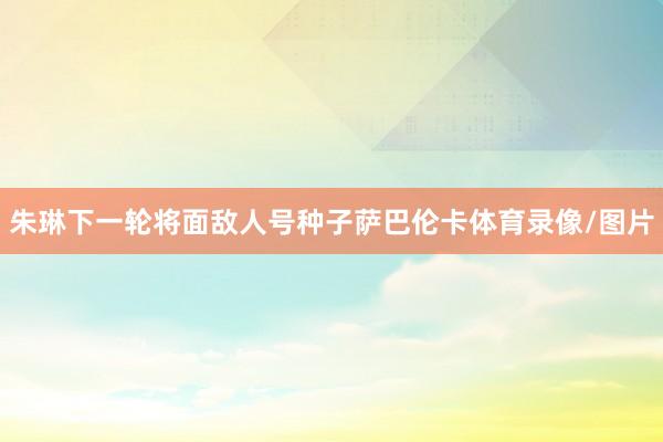 朱琳下一轮将面敌人号种子萨巴伦卡体育录像/图片