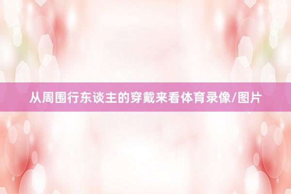 从周围行东谈主的穿戴来看体育录像/图片
