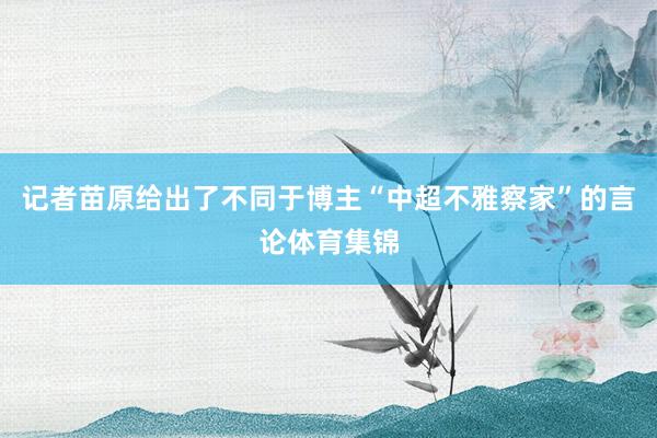 记者苗原给出了不同于博主“中超不雅察家”的言论体育集锦