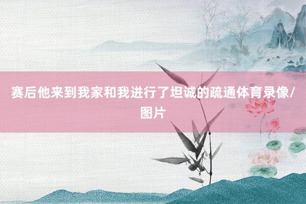 赛后他来到我家和我进行了坦诚的疏通体育录像/图片