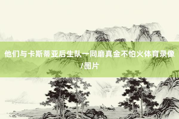 他们与卡斯蒂亚后生队一同磨真金不怕火体育录像/图片