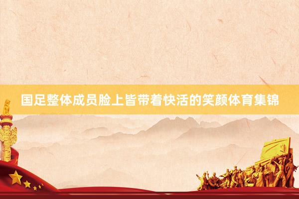 国足整体成员脸上皆带着快活的笑颜体育集锦