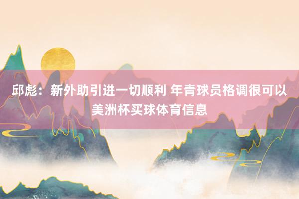 邱彪：新外助引进一切顺利 年青球员格调很可以美洲杯买球体育信息