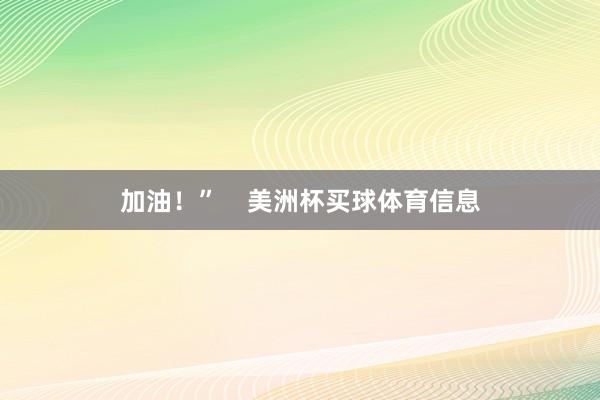 加油！”    美洲杯买球体育信息
