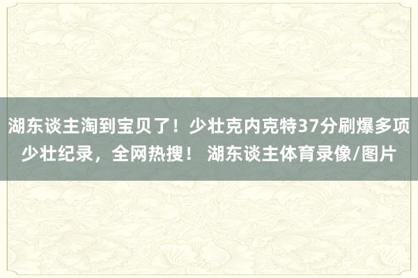 湖东谈主淘到宝贝了！少壮克内克特37分刷爆多项少壮纪录，全网热搜！ 湖东谈主体育录像/图片