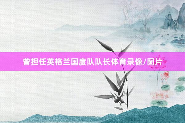 曾担任英格兰国度队队长体育录像/图片