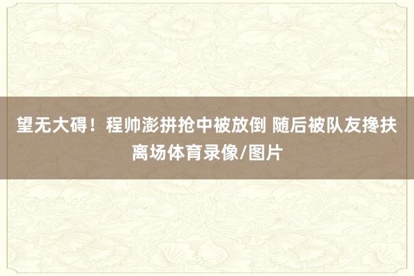 望无大碍！程帅澎拼抢中被放倒 随后被队友搀扶离场体育录像/图片