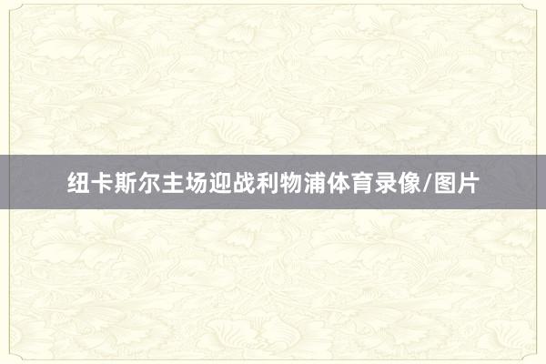 纽卡斯尔主场迎战利物浦体育录像/图片