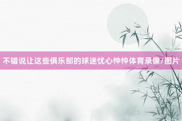 不错说让这些俱乐部的球迷忧心忡忡体育录像/图片