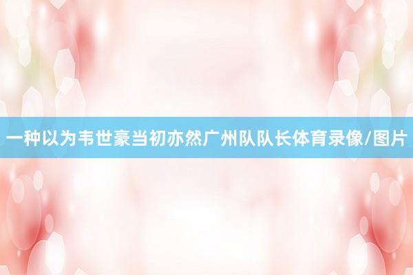一种以为韦世豪当初亦然广州队队长体育录像/图片