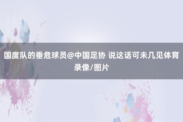 国度队的垂危球员@中国足协 说这话可未几见体育录像/图片