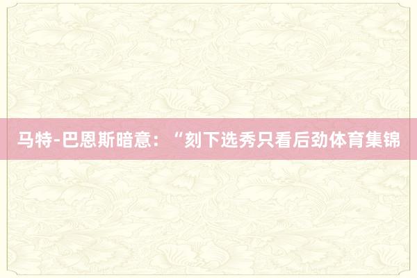 马特-巴恩斯暗意：“刻下选秀只看后劲体育集锦