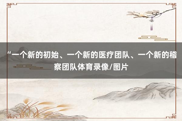 “一个新的初始、一个新的医疗团队、一个新的稽察团队体育录像/图片
