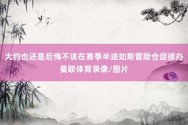 大约也还是后悔不该在赛季半途如斯冒险仓促接办曼联体育录像/图片