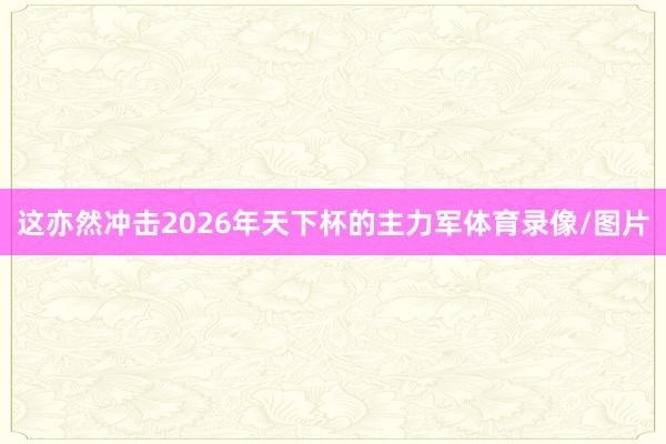 这亦然冲击2026年天下杯的主力军体育录像/图片