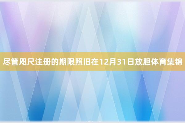 尽管咫尺注册的期限照旧在12月31日放胆体育集锦