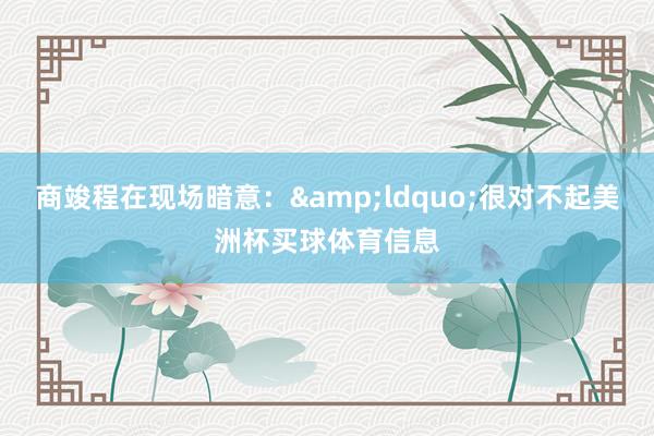 商竣程在现场暗意：&ldquo;很对不起美洲杯买球体育信息