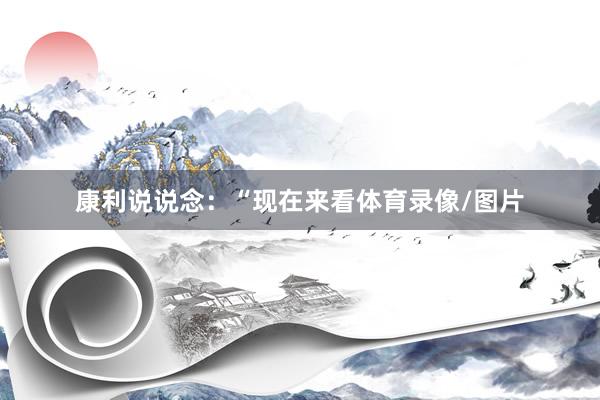 康利说说念：“现在来看体育录像/图片