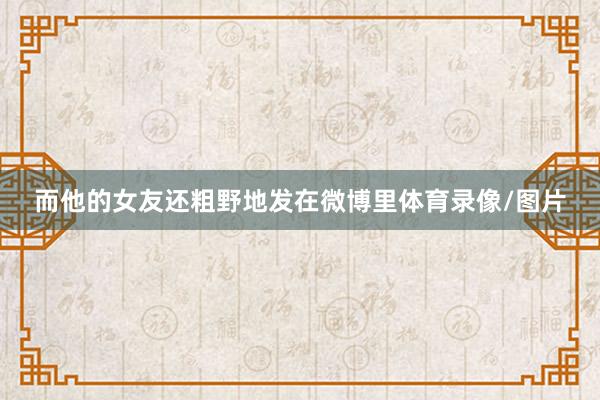 而他的女友还粗野地发在微博里体育录像/图片