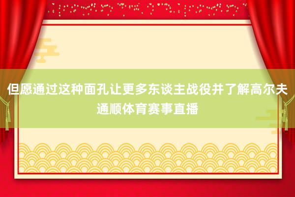 但愿通过这种面孔让更多东谈主战役并了解高尔夫通顺体育赛事直播