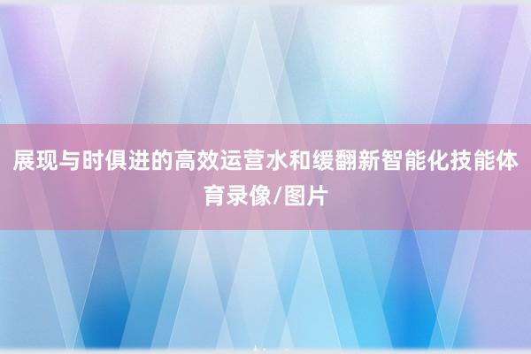 展现与时俱进的高效运营水和缓翻新智能化技能体育录像/图片