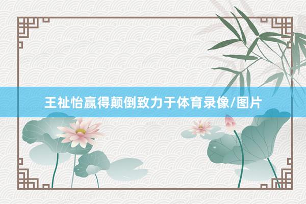 王祉怡赢得颠倒致力于体育录像/图片