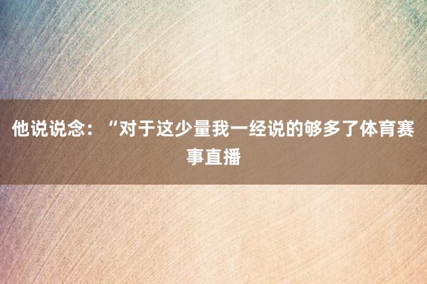 他说说念：“对于这少量我一经说的够多了体育赛事直播