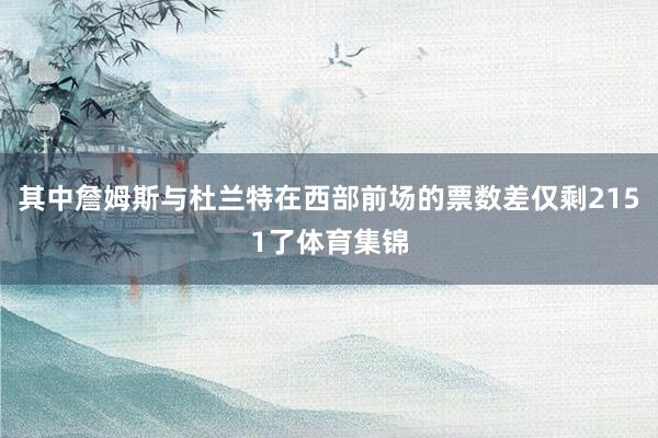 其中詹姆斯与杜兰特在西部前场的票数差仅剩2151了体育集锦