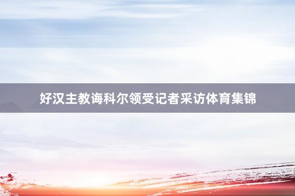 好汉主教诲科尔领受记者采访体育集锦