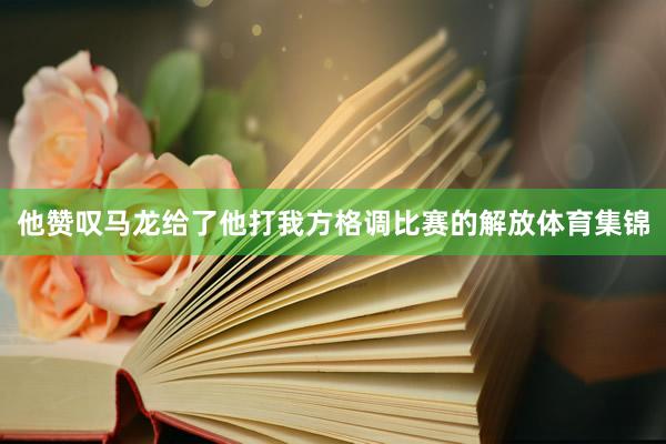 他赞叹马龙给了他打我方格调比赛的解放体育集锦