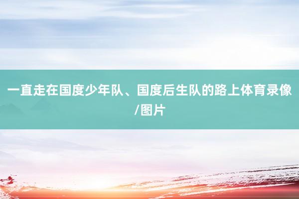 一直走在国度少年队、国度后生队的路上体育录像/图片