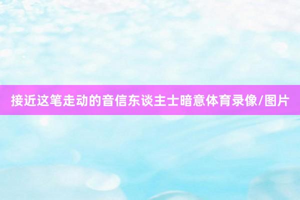 接近这笔走动的音信东谈主士暗意体育录像/图片