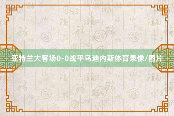 亚特兰大客场0-0战平乌迪内斯体育录像/图片