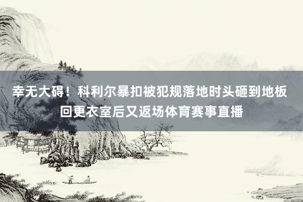 幸无大碍！科利尔暴扣被犯规落地时头砸到地板 回更衣室后又返场体育赛事直播