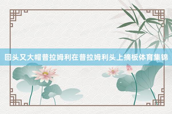 回头又大帽普拉姆利在普拉姆利头上摘板体育集锦