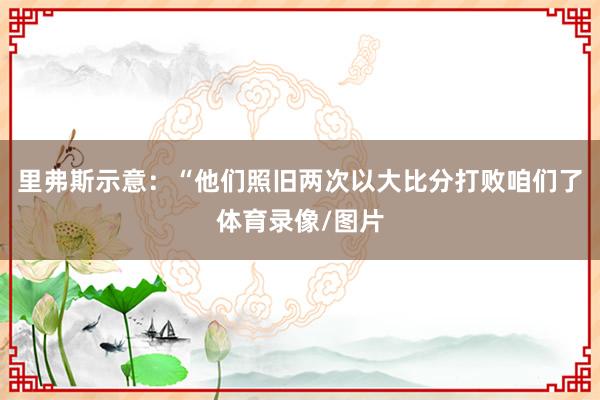 里弗斯示意：“他们照旧两次以大比分打败咱们了体育录像/图片