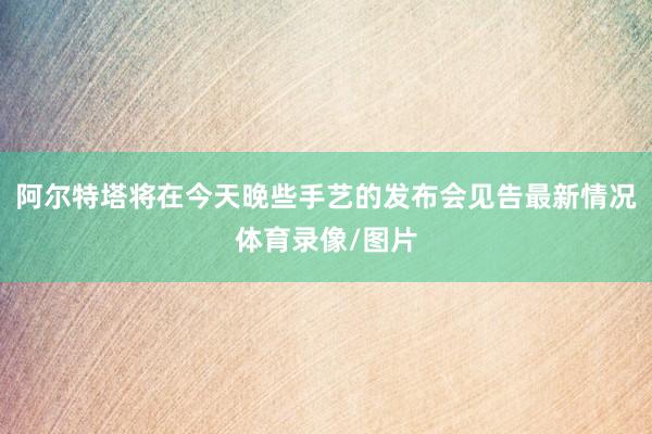 阿尔特塔将在今天晚些手艺的发布会见告最新情况体育录像/图片