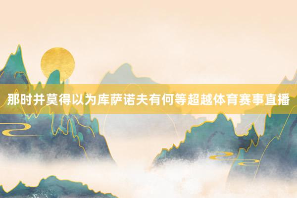 那时并莫得以为库萨诺夫有何等超越体育赛事直播