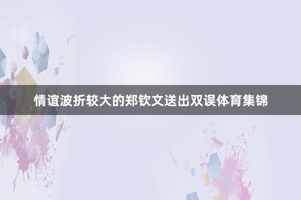 情谊波折较大的郑钦文送出双误体育集锦
