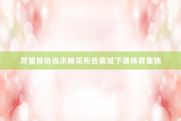 尽管排协尚未精采布告蔡斌下课体育集锦