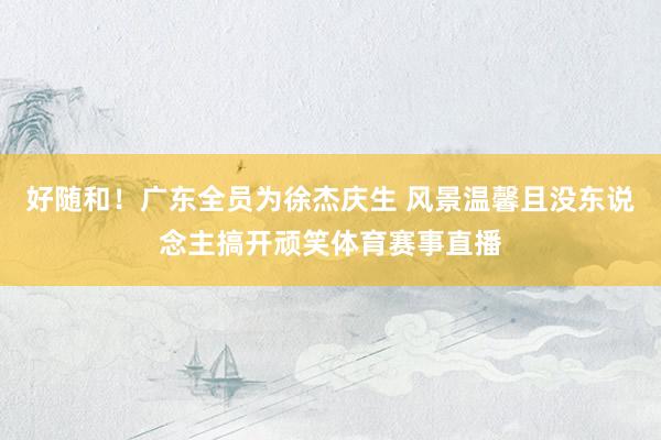 好随和！广东全员为徐杰庆生 风景温馨且没东说念主搞开顽笑体育赛事直播