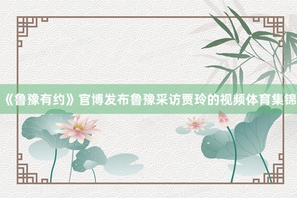 《鲁豫有约》官博发布鲁豫采访贾玲的视频体育集锦