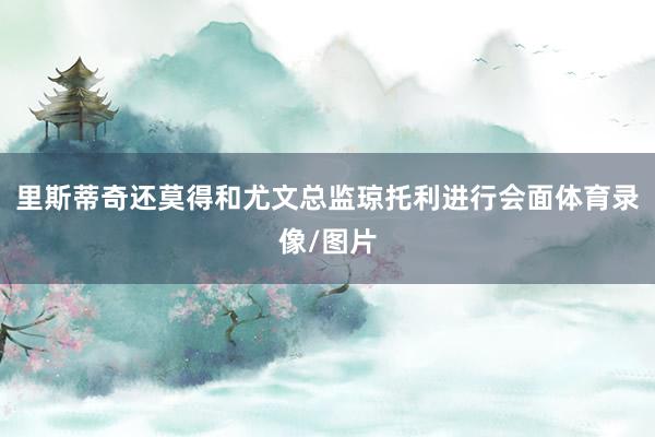 里斯蒂奇还莫得和尤文总监琼托利进行会面体育录像/图片