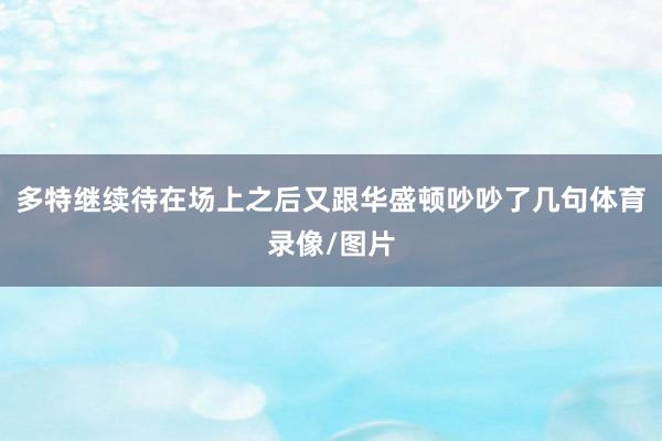 多特继续待在场上之后又跟华盛顿吵吵了几句体育录像/图片