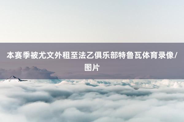 本赛季被尤文外租至法乙俱乐部特鲁瓦体育录像/图片