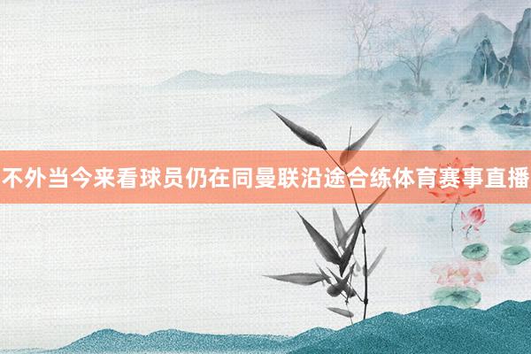 不外当今来看球员仍在同曼联沿途合练体育赛事直播
