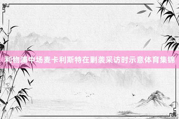 利物浦中场麦卡利斯特在剿袭采访时示意体育集锦
