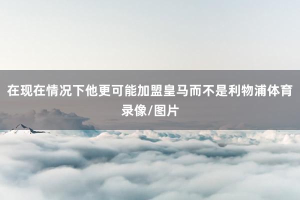 在现在情况下他更可能加盟皇马而不是利物浦体育录像/图片