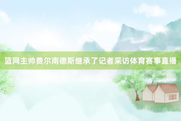 篮网主帅费尔南德斯继承了记者采访体育赛事直播