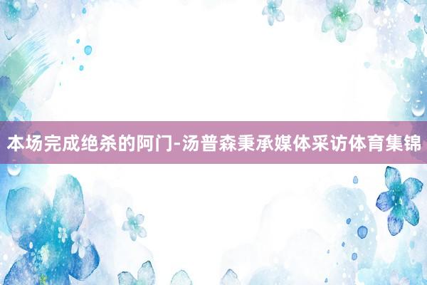 本场完成绝杀的阿门-汤普森秉承媒体采访体育集锦